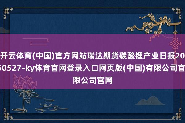 开云体育(中国)官方网站瑞达期货碳酸锂产业日报20250527-ky体育官网登录入口网页版(中国)有限公司官网