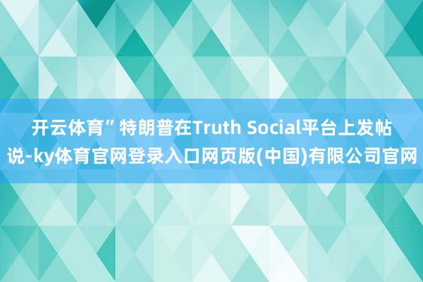开云体育”特朗普在Truth Social平台上发帖说-ky体育官网登录入口网页版(中国)有限公司官网