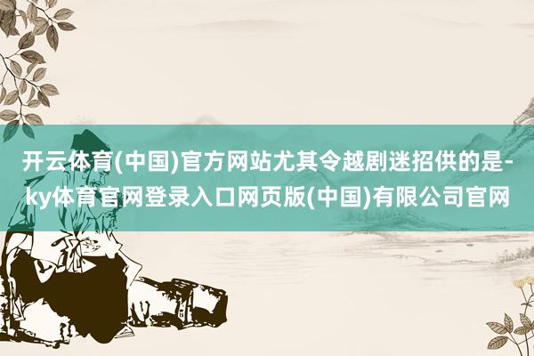开云体育(中国)官方网站尤其令越剧迷招供的是-ky体育官网登录入口网页版(中国)有限公司官网