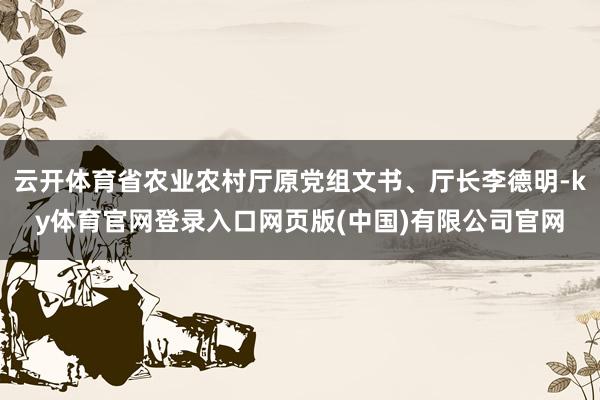 云开体育省农业农村厅原党组文书、厅长李德明-ky体育官网登录入口网页版(中国)有限公司官网