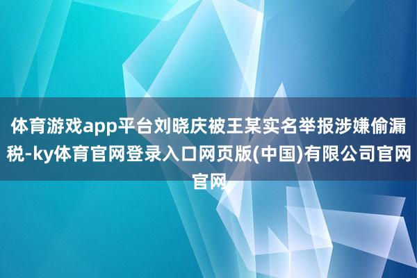 体育游戏app平台刘晓庆被王某实名举报涉嫌偷漏税-ky体育官网登录入口网页版(中国)有限公司官网