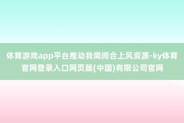 体育游戏app平台推动我阛阓合上风资源-ky体育官网登录入口网页版(中国)有限公司官网