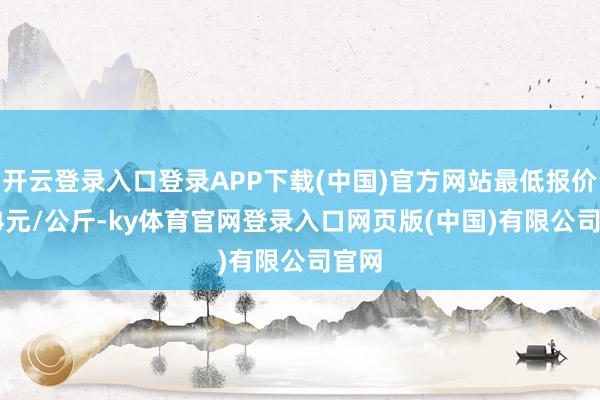 开云登录入口登录APP下载(中国)官方网站最低报价5.94元/公斤-ky体育官网登录入口网页版(中国)有限公司官网
