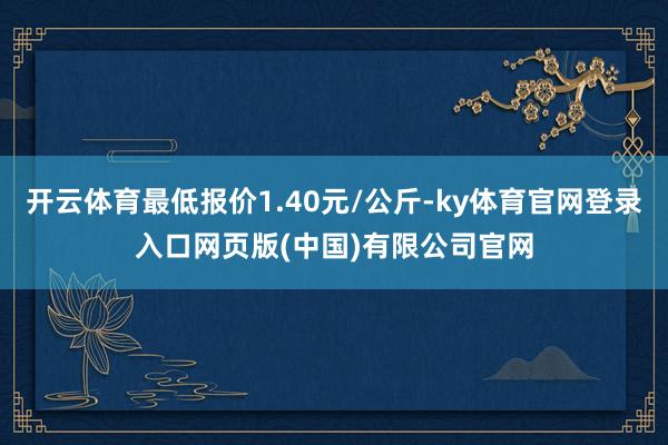 开云体育最低报价1.40元/公斤-ky体育官网登录入口网页版(中国)有限公司官网