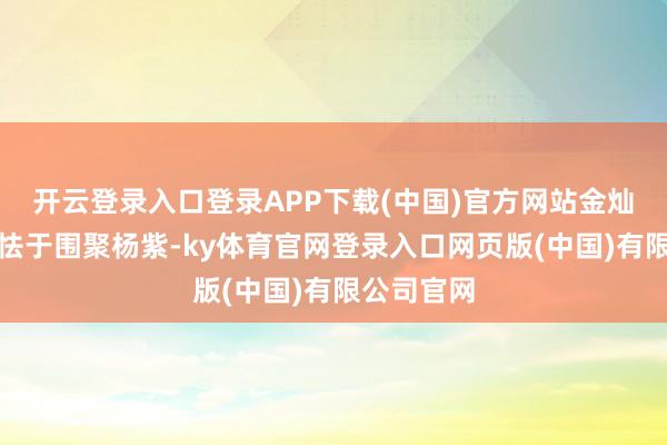 开云登录入口登录APP下载(中国)官方网站金灿灿因自卑怯于围聚杨紫-ky体育官网登录入口网页版(中国)有限公司官网