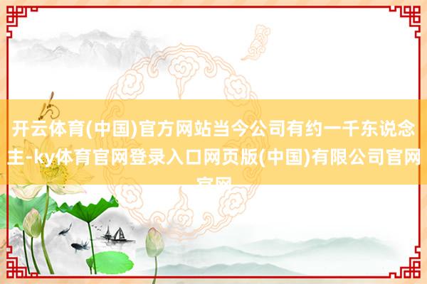 开云体育(中国)官方网站当今公司有约一千东说念主-ky体育官网登录入口网页版(中国)有限公司官网