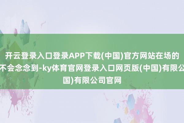开云登录入口登录APP下载(中国)官方网站在场的东谈主不会念念到-ky体育官网登录入口网页版(中国)有限公司官网