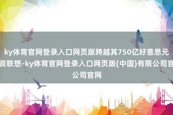 ky体育官网登录入口网页版跨越其750亿好意思元融资联想-ky体育官网登录入口网页版(中国)有限公司官网