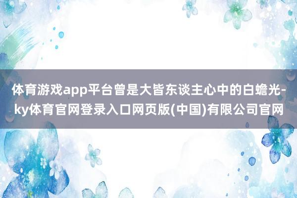 体育游戏app平台曾是大皆东谈主心中的白蟾光-ky体育官网登录入口网页版(中国)有限公司官网