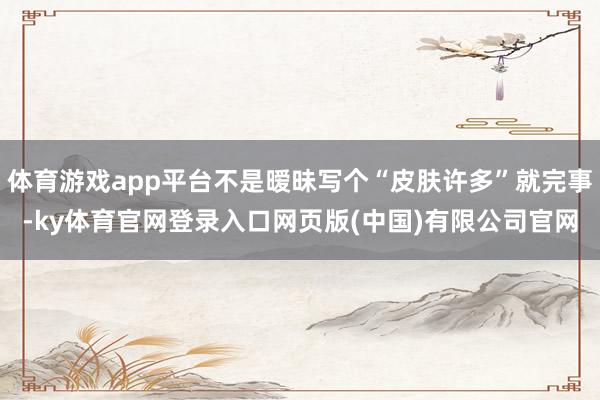 体育游戏app平台不是暧昧写个“皮肤许多”就完事-ky体育官网登录入口网页版(中国)有限公司官网