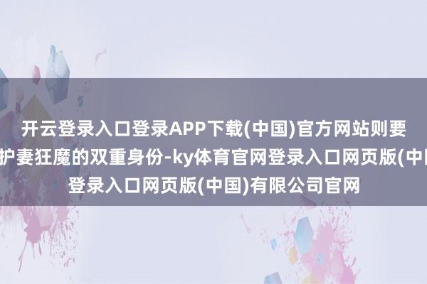 开云登录入口登录APP下载(中国)官方网站则要兼顾狂暴战神与护妻狂魔的双重身份-ky体育官网登录入口网页版(中国)有限公司官网