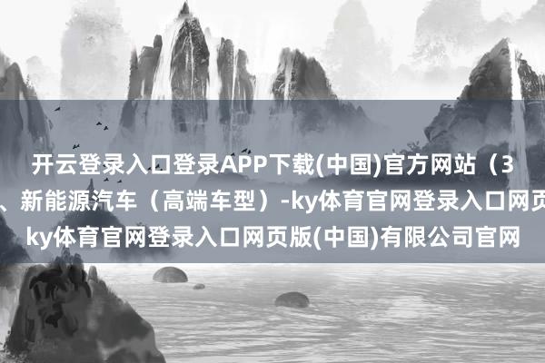 开云登录入口登录APP下载(中国)官方网站（3）应用场景：电子建树、新能源汽车（高端车型）-ky体育官网登录入口网页版(中国)有限公司官网