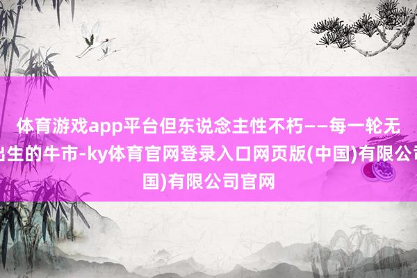 体育游戏app平台但东说念主性不朽——每一轮无望中出生的牛市-ky体育官网登录入口网页版(中国)有限公司官网