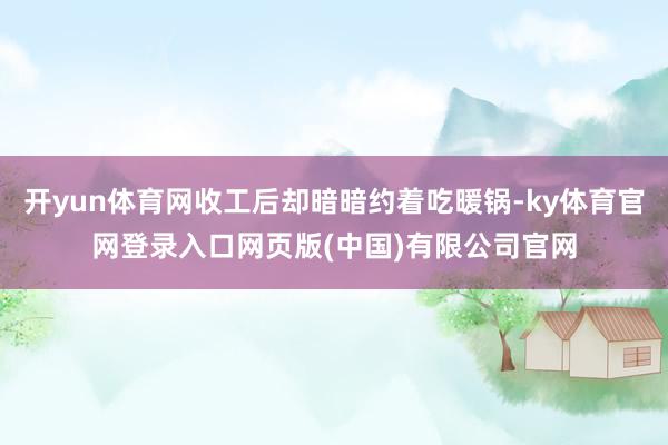开yun体育网收工后却暗暗约着吃暖锅-ky体育官网登录入口网页版(中国)有限公司官网