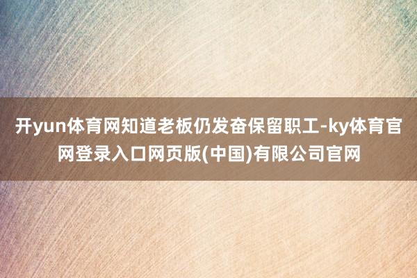 开yun体育网知道老板仍发奋保留职工-ky体育官网登录入口网页版(中国)有限公司官网
