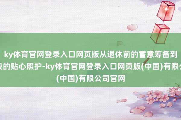ky体育官网登录入口网页版从退休前的蓄意筹备到养老阶段的贴心照护-ky体育官网登录入口网页版(中国)有限公司官网