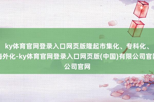 ky体育官网登录入口网页版隆起市集化、专科化、海外化-ky体育官网登录入口网页版(中国)有限公司官网