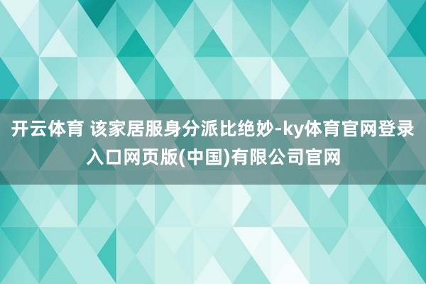 开云体育 该家居服身分派比绝妙-ky体育官网登录入口网页版(中国)有限公司官网