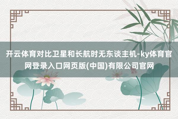 开云体育对比卫星和长航时无东谈主机-ky体育官网登录入口网页版(中国)有限公司官网