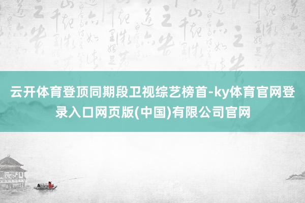 云开体育登顶同期段卫视综艺榜首-ky体育官网登录入口网页版(中国)有限公司官网