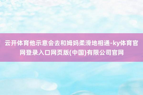 云开体育他示意会去和姆妈柔滑地相通-ky体育官网登录入口网页版(中国)有限公司官网