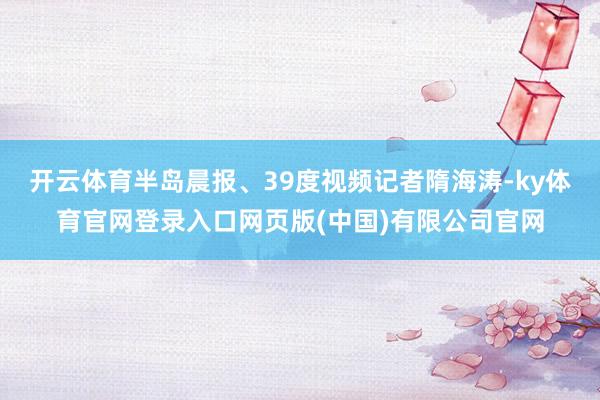 开云体育半岛晨报、39度视频记者隋海涛-ky体育官网登录入口网页版(中国)有限公司官网