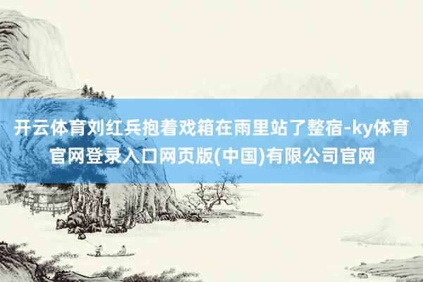 开云体育刘红兵抱着戏箱在雨里站了整宿-ky体育官网登录入口网页版(中国)有限公司官网