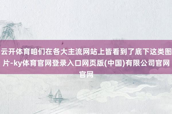 云开体育咱们在各大主流网站上皆看到了底下这类图片-ky体育官网登录入口网页版(中国)有限公司官网
