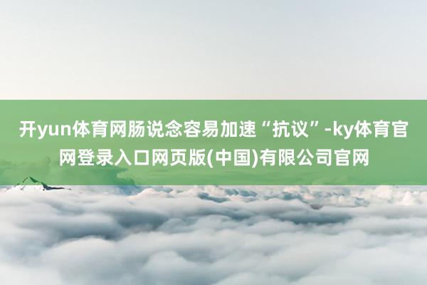开yun体育网肠说念容易加速“抗议”-ky体育官网登录入口网页版(中国)有限公司官网