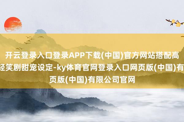开云登录入口登录APP下载(中国)官方网站搭配高颜值主演+轻笑剧甜宠设定-ky体育官网登录入口网页版(中国)有限公司官网
