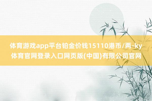 体育游戏app平台铂金价钱15110港币/两-ky体育官网登录入口网页版(中国)有限公司官网