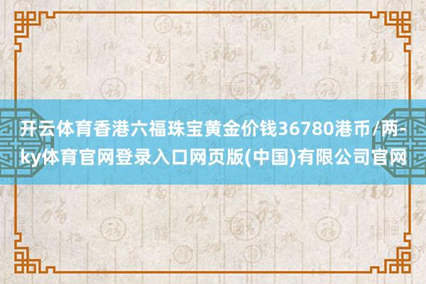 开云体育香港六福珠宝黄金价钱36780港币/两-ky体育官网登录入口网页版(中国)有限公司官网