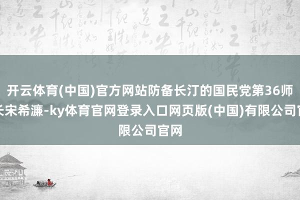 开云体育(中国)官方网站防备长汀的国民党第36师师长宋希濂-ky体育官网登录入口网页版(中国)有限公司官网