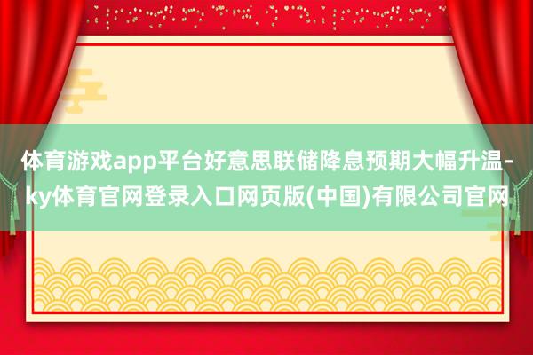 体育游戏app平台好意思联储降息预期大幅升温-ky体育官网登录入口网页版(中国)有限公司官网