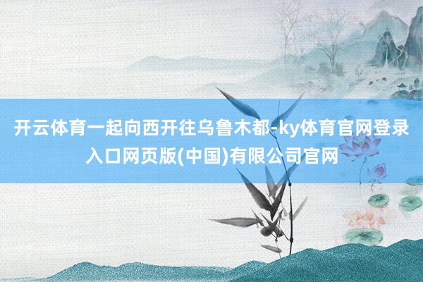 开云体育一起向西开往乌鲁木都-ky体育官网登录入口网页版(中国)有限公司官网