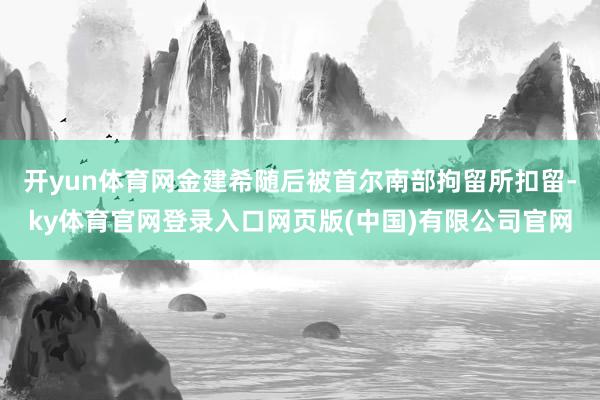 开yun体育网金建希随后被首尔南部拘留所扣留-ky体育官网登录入口网页版(中国)有限公司官网