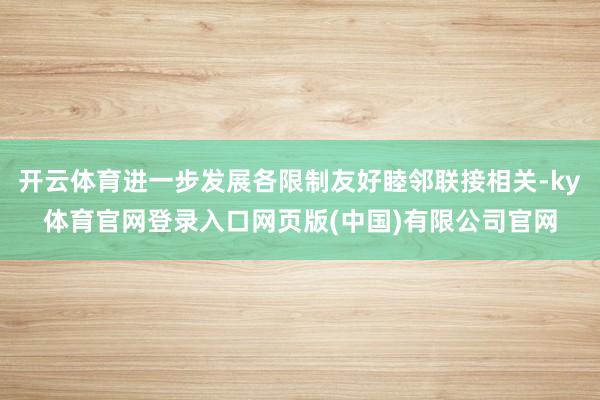 开云体育进一步发展各限制友好睦邻联接相关-ky体育官网登录入口网页版(中国)有限公司官网