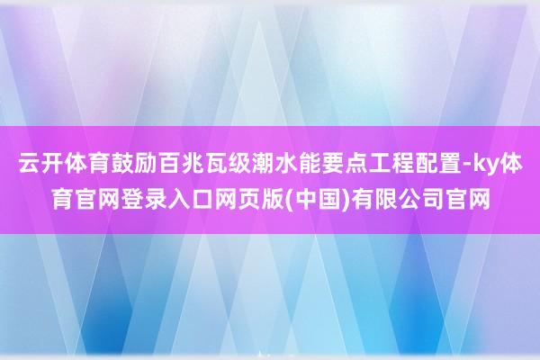 云开体育鼓励百兆瓦级潮水能要点工程配置-ky体育官网登录入口网页版(中国)有限公司官网