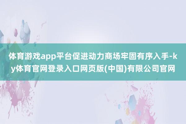 体育游戏app平台促进动力商场牢固有序入手-ky体育官网登录入口网页版(中国)有限公司官网