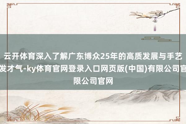云开体育深入了解广东博众25年的高质发展与手艺研发才气-ky体育官网登录入口网页版(中国)有限公司官网