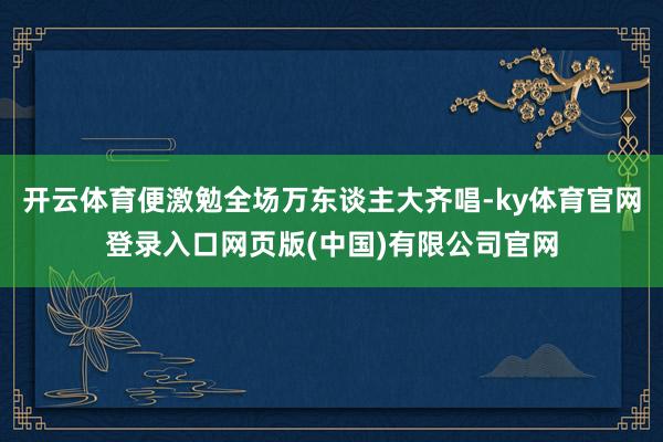开云体育便激勉全场万东谈主大齐唱-ky体育官网登录入口网页版(中国)有限公司官网