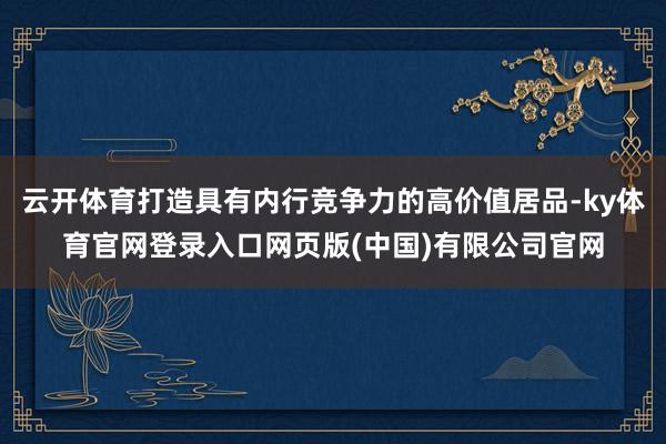云开体育打造具有内行竞争力的高价值居品-ky体育官网登录入口网页版(中国)有限公司官网