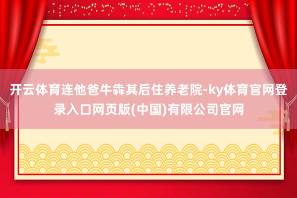 开云体育连他爸牛犇其后住养老院-ky体育官网登录入口网页版(中国)有限公司官网