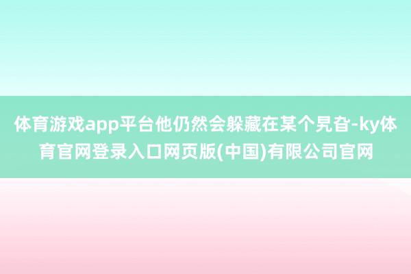 体育游戏app平台他仍然会躲藏在某个旯旮-ky体育官网登录入口网页版(中国)有限公司官网