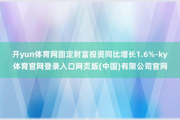开yun体育网固定财富投资同比增长1.6%-ky体育官网登录入口网页版(中国)有限公司官网