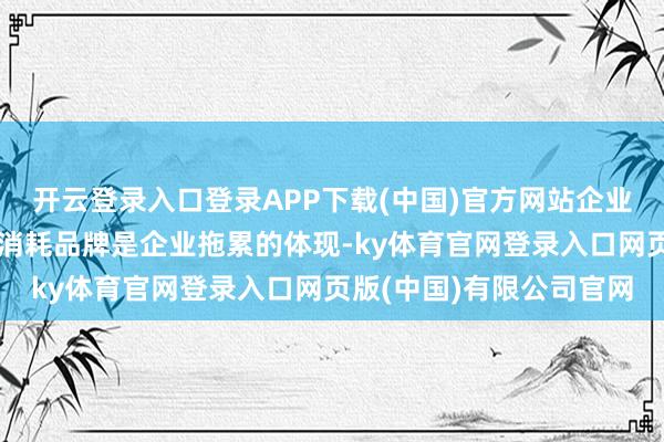 开云登录入口登录APP下载(中国)官方网站企业分娩出具有民族特质的消耗品牌是企业拖累的体现-ky体育官网登录入口网页版(中国)有限公司官网