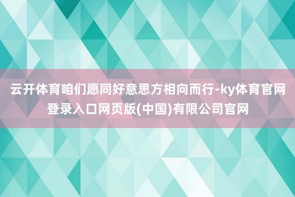 云开体育咱们愿同好意思方相向而行-ky体育官网登录入口网页版(中国)有限公司官网