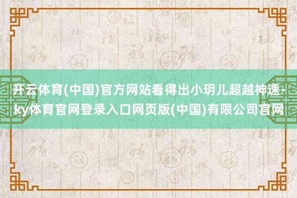 开云体育(中国)官方网站看得出小玥儿超越神速-ky体育官网登录入口网页版(中国)有限公司官网