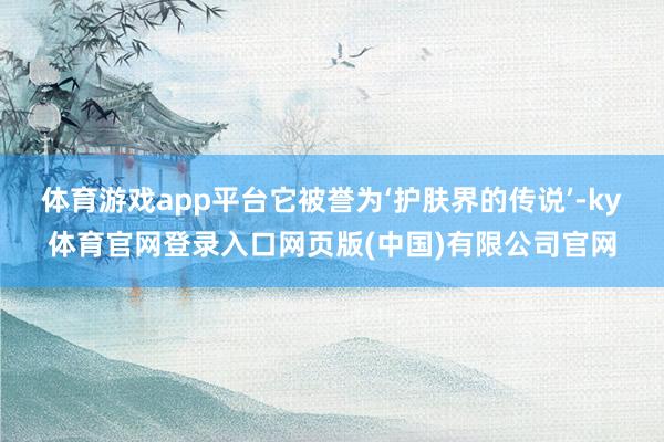 体育游戏app平台它被誉为‘护肤界的传说’-ky体育官网登录入口网页版(中国)有限公司官网
