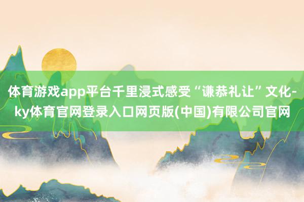 体育游戏app平台千里浸式感受“谦恭礼让”文化-ky体育官网登录入口网页版(中国)有限公司官网